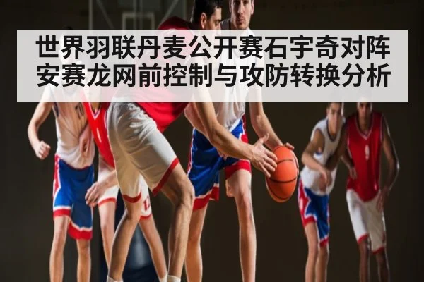 世界羽联丹麦公开赛石宇奇对阵安赛龙网前控制与攻防转换分析（kaiyun）