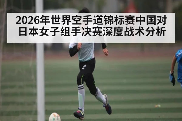 2026年世界空手道锦标赛中国对日本女子组手决赛深度战术分析（kaiyun）